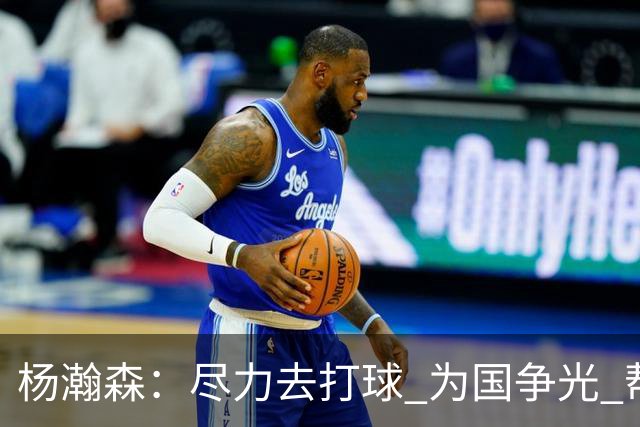杨瀚森：尽力去打球 为国争光 帮助中国男篮进奥运会是我的目标